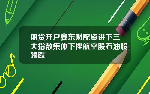 期货开户鑫东财配资讲下三大指数集体下挫航空股石油股领跌