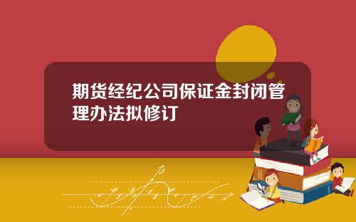 期货经纪公司保证金封闭管理办法拟修订