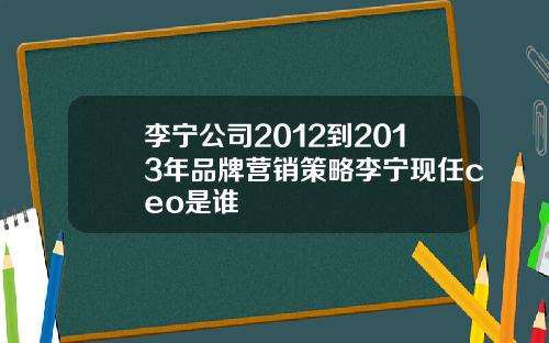 李宁公司2012到2013年品牌营销策略李宁现任ceo是谁