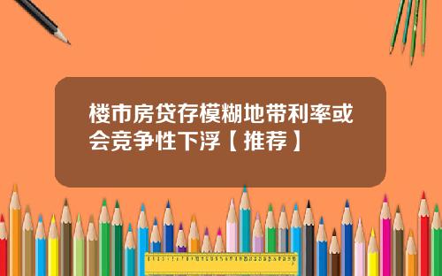 楼市房贷存模糊地带利率或会竞争性下浮【推荐】