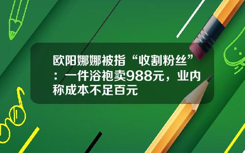 欧阳娜娜被指“收割粉丝”：一件浴袍卖988元，业内称成本不足百元