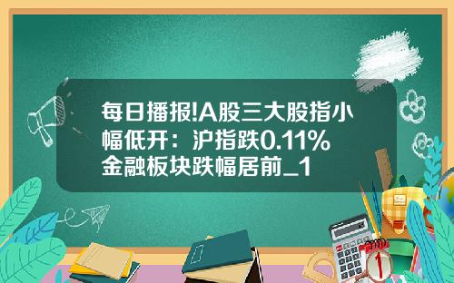 每日播报!A股三大股指小幅低开：沪指跌0.11% 金融板块跌幅居前_1