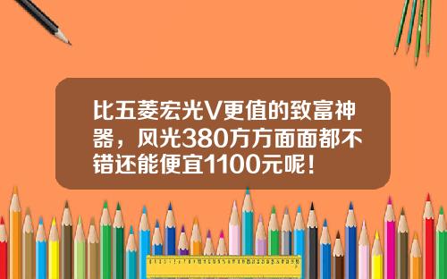 比五菱宏光V更值的致富神器，风光380方方面面都不错还能便宜1100元呢！