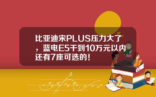 比亚迪宋PLUS压力大了，蓝电E5干到10万元以内还有7座可选的！