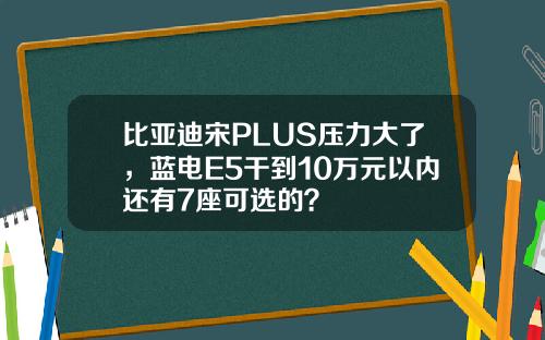 比亚迪宋PLUS压力大了，蓝电E5干到10万元以内还有7座可选的？