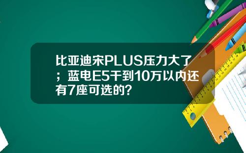 比亚迪宋PLUS压力大了；蓝电E5干到10万以内还有7座可选的？