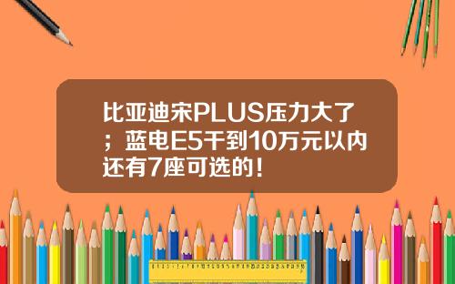 比亚迪宋PLUS压力大了；蓝电E5干到10万元以内还有7座可选的！