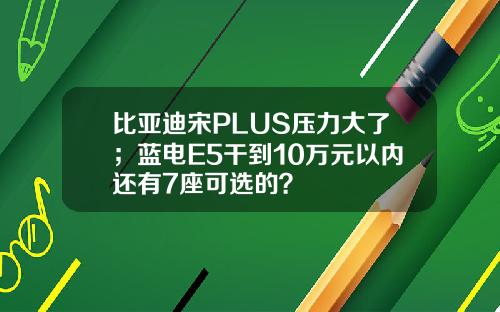 比亚迪宋PLUS压力大了；蓝电E5干到10万元以内还有7座可选的？