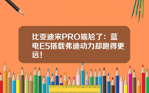 比亚迪宋PRO尴尬了：蓝电E5搭载弗迪动力却跑得更远！