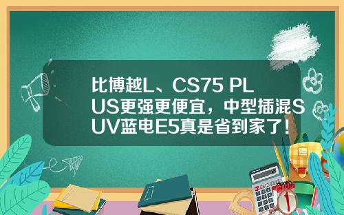 比博越L、CS75 PLUS更强更便宜，中型插混SUV蓝电E5真是省到家了！