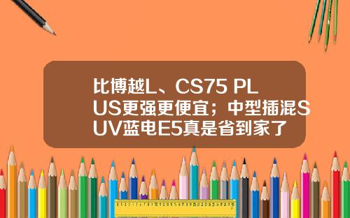 比博越L、CS75 PLUS更强更便宜；中型插混SUV蓝电E5真是省到家了
