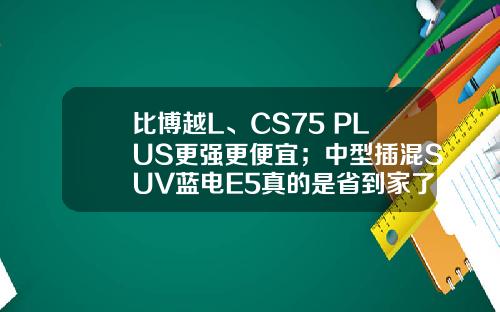 比博越L、CS75 PLUS更强更便宜；中型插混SUV蓝电E5真的是省到家了！