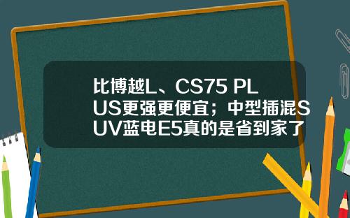 比博越L、CS75 PLUS更强更便宜；中型插混SUV蓝电E5真的是省到家了