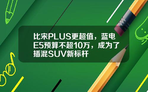 比宋PLUS更超值，蓝电E5预算不超10万，成为了插混SUV新标杆