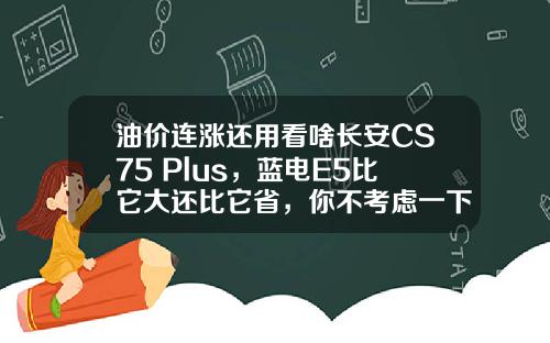 油价连涨还用看啥长安CS75 Plus，蓝电E5比它大还比它省，你不考虑一下吗？