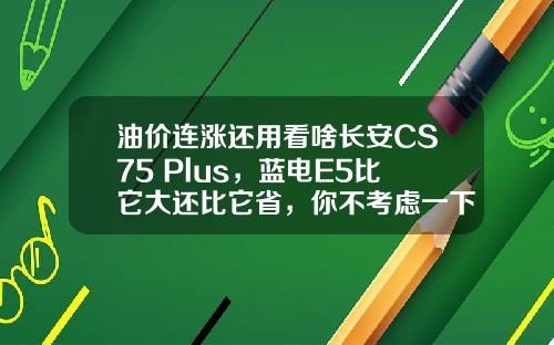 油价连涨还用看啥长安CS75 Plus，蓝电E5比它大还比它省，你不考虑一下吗