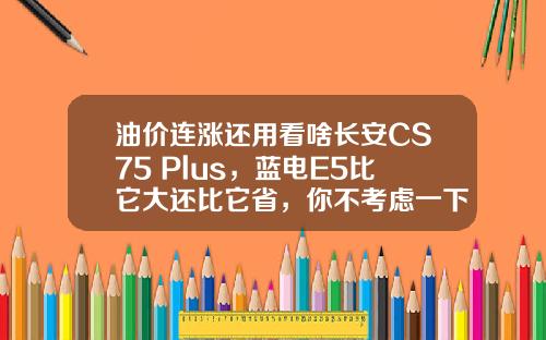 油价连涨还用看啥长安CS75 Plus，蓝电E5比它大还比它省，你不考虑一下