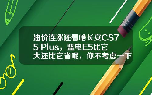 油价连涨还看啥长安CS75 Plus，蓝电E5比它大还比它省呢，你不考虑一下？