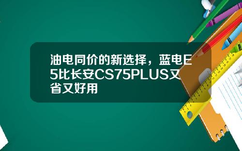 油电同价的新选择，蓝电E5比长安CS75PLUS又省又好用