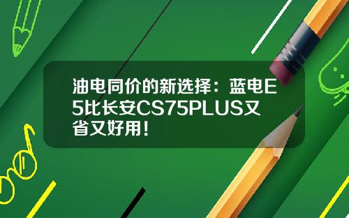油电同价的新选择：蓝电E5比长安CS75PLUS又省又好用！