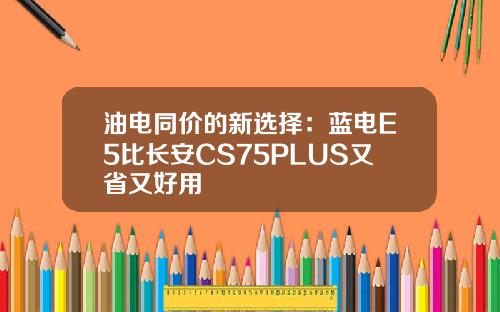 油电同价的新选择：蓝电E5比长安CS75PLUS又省又好用