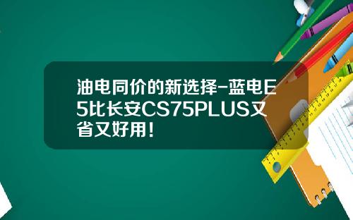 油电同价的新选择-蓝电E5比长安CS75PLUS又省又好用！