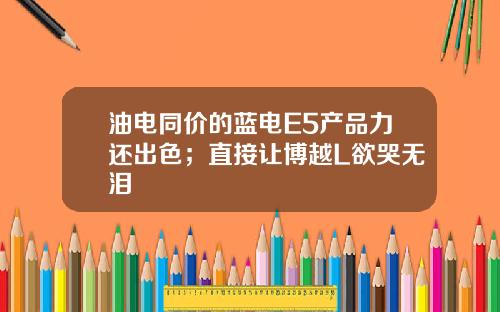 油电同价的蓝电E5产品力还出色；直接让博越L欲哭无泪