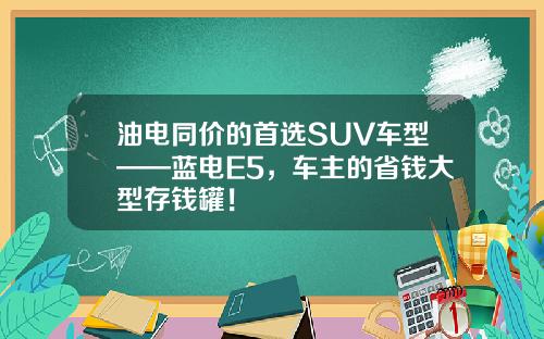 油电同价的首选SUV车型——蓝电E5，车主的省钱大型存钱罐！