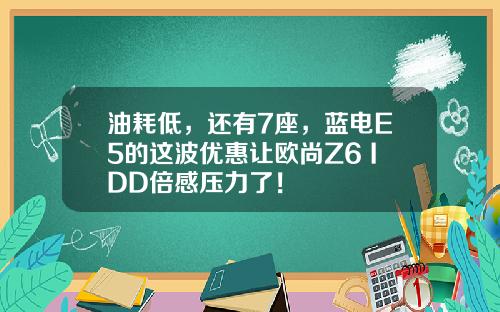 油耗低，还有7座，蓝电E5的这波优惠让欧尚Z6 IDD倍感压力了！