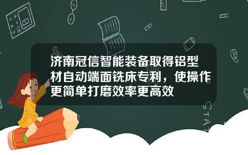 济南冠信智能装备取得铝型材自动端面铣床专利，使操作更简单打磨效率更高效