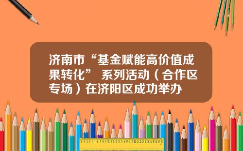 济南市“基金赋能高价值成果转化” 系列活动（合作区专场）在济阳区成功举办