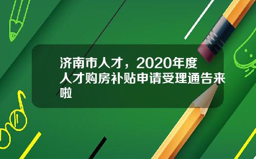 济南市人才，2020年度人才购房补贴申请受理通告来啦