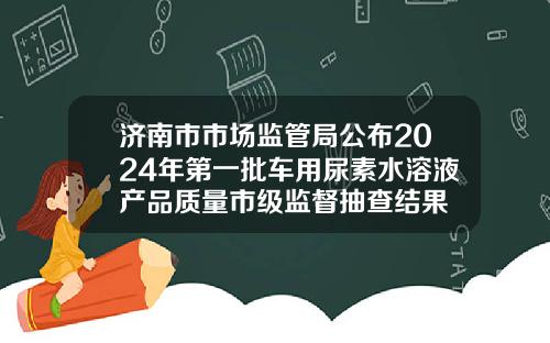 济南市市场监管局公布2024年第一批车用尿素水溶液产品质量市级监督抽查结果