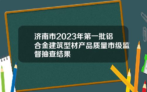 济南市2023年第一批铝合金建筑型材产品质量市级监督抽查结果