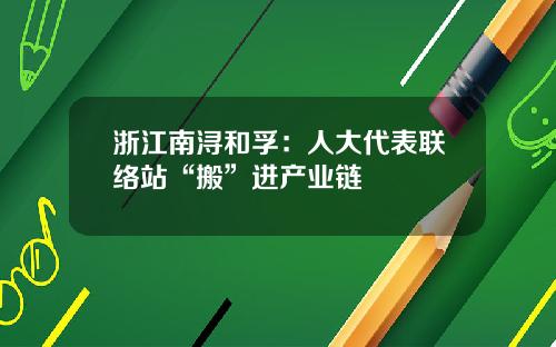 浙江南浔和孚：人大代表联络站“搬”进产业链
