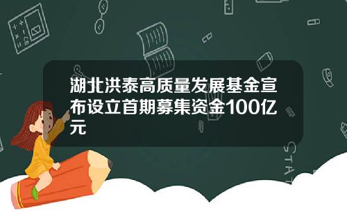 湖北洪泰高质量发展基金宣布设立首期募集资金100亿元