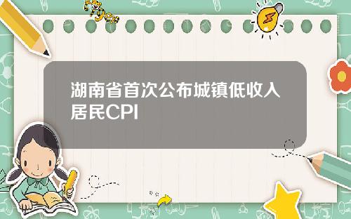 湖南省首次公布城镇低收入居民CPI