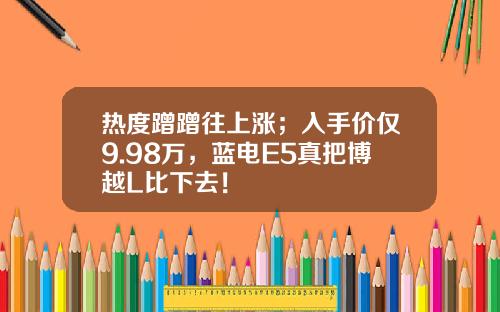 热度蹭蹭往上涨；入手价仅9.98万，蓝电E5真把博越L比下去！
