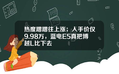 热度蹭蹭往上涨；入手价仅9.98万，蓝电E5真把博越L比下去