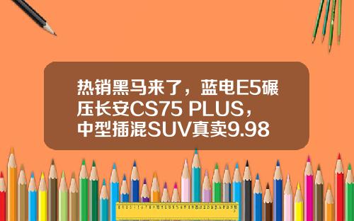 热销黑马来了，蓝电E5碾压长安CS75 PLUS，中型插混SUV真卖9.98万？