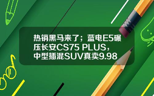 热销黑马来了；蓝电E5碾压长安CS75 PLUS，中型插混SUV真卖9.98万？