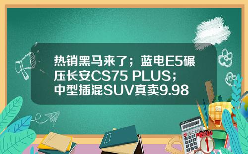 热销黑马来了；蓝电E5碾压长安CS75 PLUS；中型插混SUV真卖9.98万？