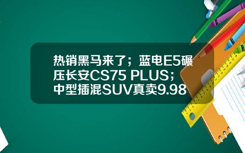 热销黑马来了；蓝电E5碾压长安CS75 PLUS；中型插混SUV真卖9.98万