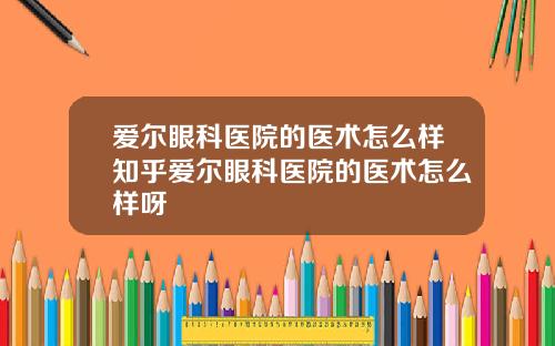 爱尔眼科医院的医术怎么样知乎爱尔眼科医院的医术怎么样呀