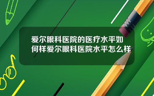 爱尔眼科医院的医疗水平如何样爱尔眼科医院水平怎么样