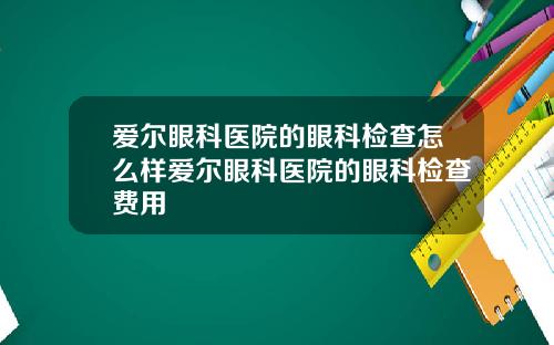 爱尔眼科医院的眼科检查怎么样爱尔眼科医院的眼科检查费用