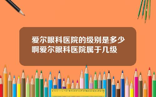 爱尔眼科医院的级别是多少啊爱尔眼科医院属于几级