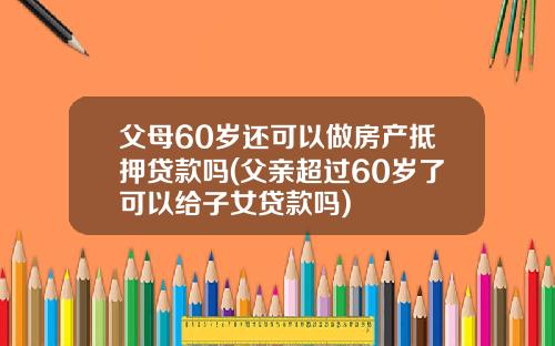 父母60岁还可以做房产抵押贷款吗(父亲超过60岁了可以给子女贷款吗)