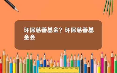 环保慈善基金？环保慈善基金会