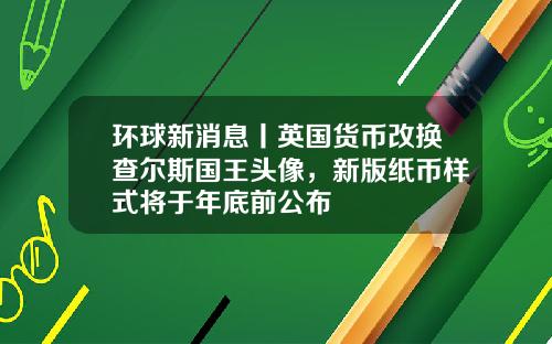 环球新消息丨英国货币改换查尔斯国王头像，新版纸币样式将于年底前公布